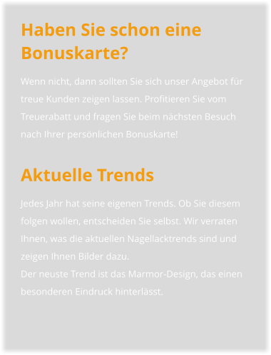 Haben Sie schon eine Bonuskarte? Wenn nicht, dann sollten Sie sich unser Angebot für treue Kunden zeigen lassen. Profitieren Sie vom Treuerabatt und fragen Sie beim nächsten Besuch nach Ihrer persönlichen Bonuskarte!  Aktuelle Trends Jedes Jahr hat seine eigenen Trends. Ob Sie diesem folgen wollen, entscheiden Sie selbst. Wir verraten Ihnen, was die aktuellen Nagellacktrends sind und zeigen Ihnen Bilder dazu.Der neuste Trend ist das Marmor-Design, das einen besonderen Eindruck hinterlässt.